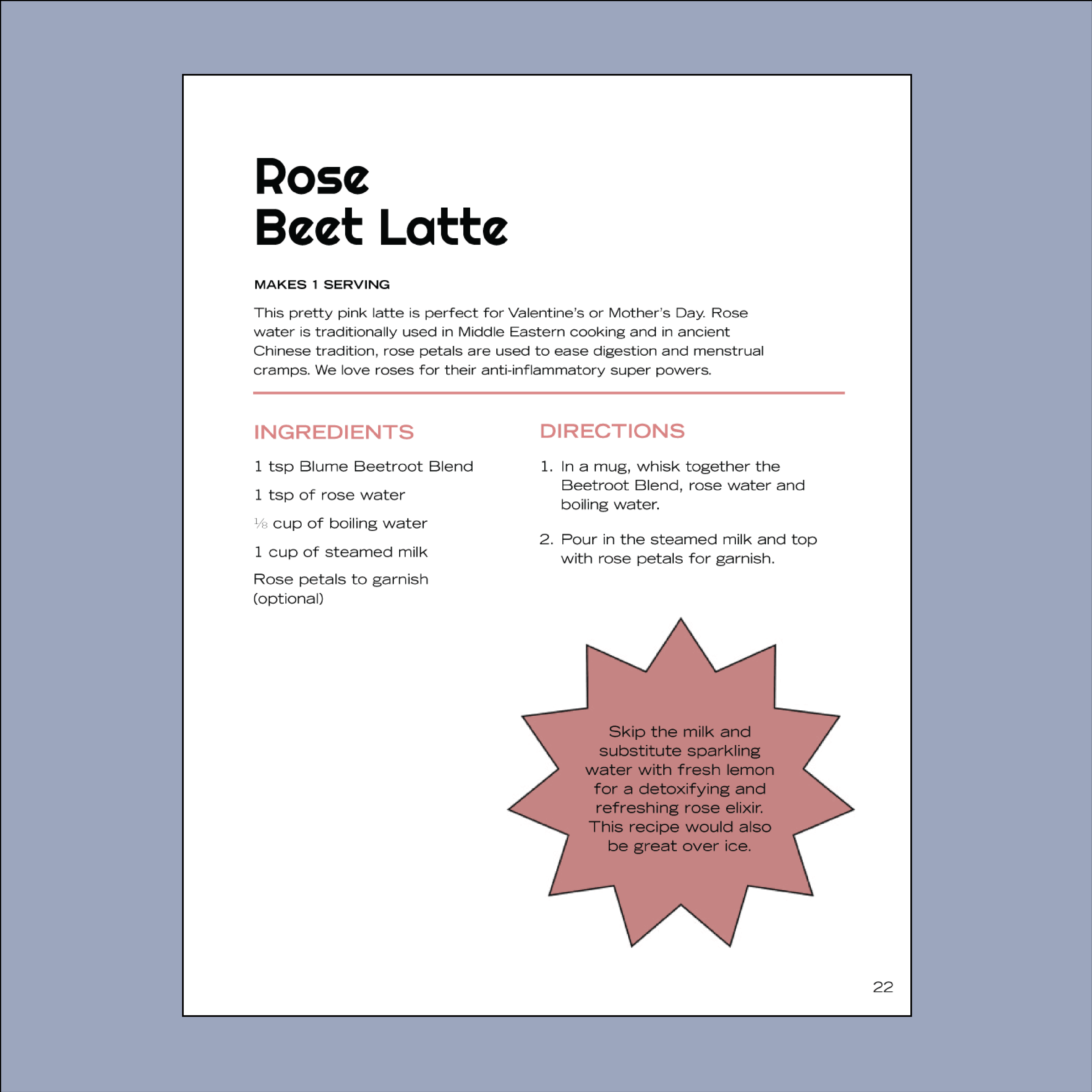 Check out the Rose Beet Latte on Page 22 of Blumes Our Digital Recipe Book. Using our beetroot blend and rose water, this latte mixes boiling water and steamed milk perfectly. Follow the directions to garnish with rose petals for a delightful brew.